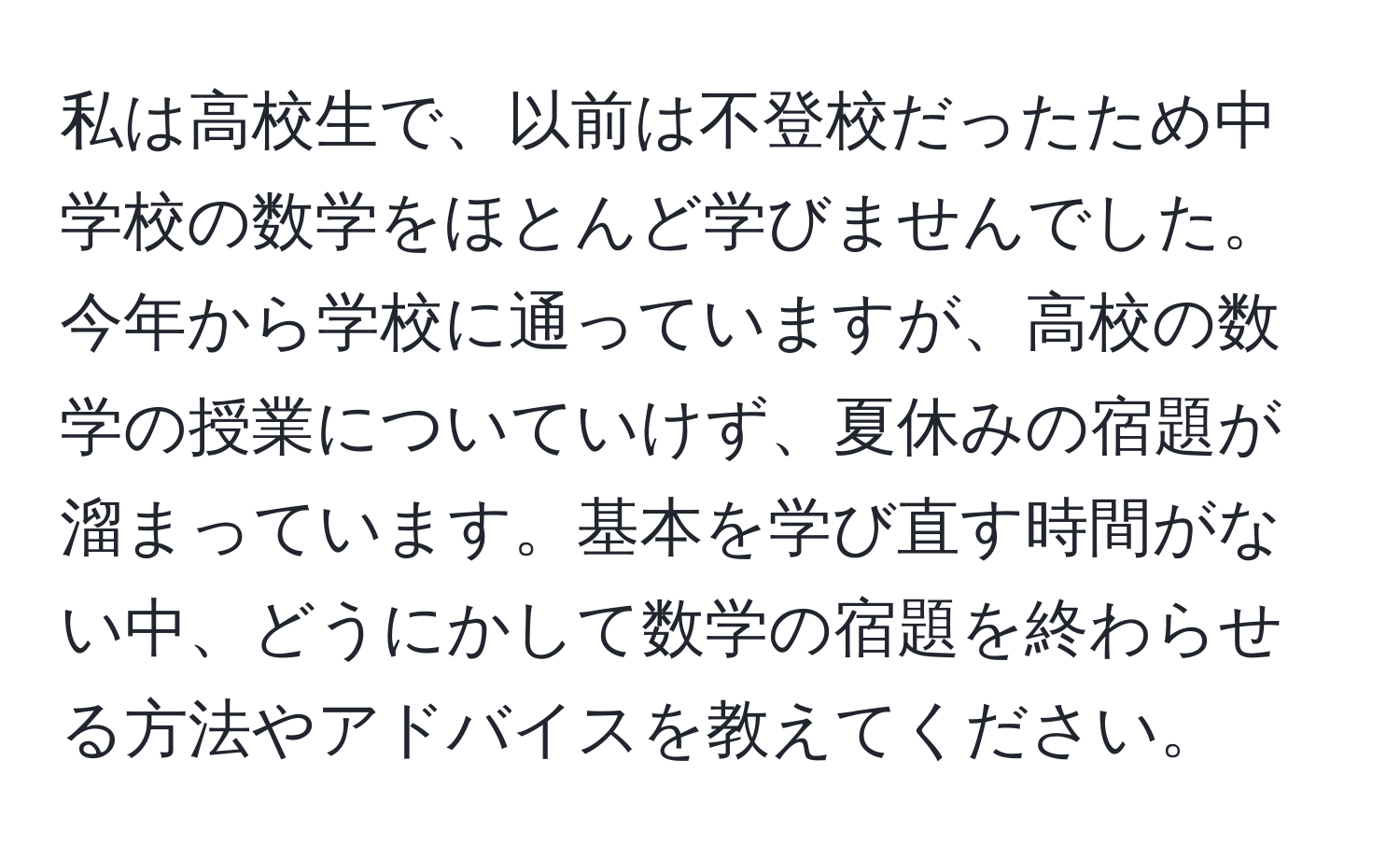 私は高校生で、以前は不登校だったため中学校の数学をほとんど学びませんでした。今年から学校に通っていますが、高校の数学の授業についていけず、夏休みの宿題が溜まっています。基本を学び直す時間がない中、どうにかして数学の宿題を終わらせる方法やアドバイスを教えてください。