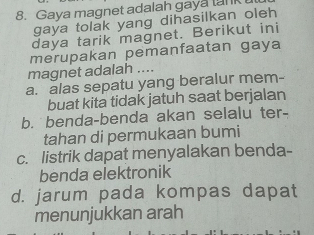 Gaya magnet adalah gaya tank
gaya tolak yang dihasilkan oleh
daya tarik magnet. Berikut ini
merupakan pemanfaatan gaya
magnet adalah ....
a. alas sepatu yang beralur mem-
buat kita tidak jatuh saat berjalan
b. benda-benda akan selalu ter-
tahan di permukaan bumi
c. listrik dapat menyalakan benda-
benda elektronik
d. jarum pada kompas dapat
menunjukkan arah