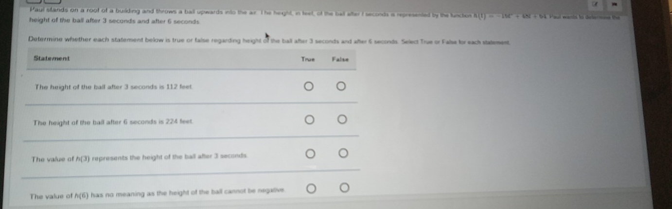 Paul stands on a root of a buiding and throws a ball upwards into the air. The heghst, in feet, of the bat afer f seconds is represented by the lunction h(t)=-16t^2+48t+64
height of the ball after 3 seconds and after 6 seconds Paul wants to delermme the 
Determine whether each statement below is true or false regarding height of the ball ater 3 seconds and ater 6 seconds. Select True or False for each statement
Statement True False
_
The height of the ball after 3 seconds is 1,12 feet.
_
The height of the ball after 6 seconds is 224 feet.
_
The value of h(3) represents the height of the ball after 3 seconds.
_
The value of h(6) has no meaning as the height of the ball cannot be negative .