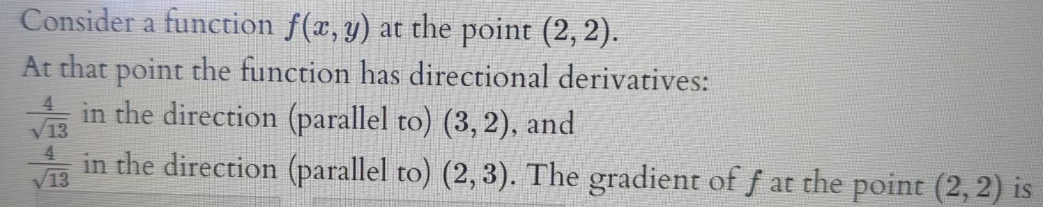 Consider a function f(x,y) at the point (2,2). 
At that point the function has directional derivatives:
 4/sqrt(13)  in the direction (parallel to) (3,2) , and
 4/sqrt(13)  in the direction (parallel to) (2,3). The gradient of fat the point (2,2) is