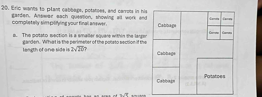 Eric wants to plant cabbage, potatoes, and carrots in his 
garden. Answer each question, showing all work and 
completely simplifying your final answer. 
a. The potato Section is a smaller square within the larger 
garden. What is the perimeter of the potato section if the 
length of one side is 2sqrt(20) 2
3sqrt(5) sauaro