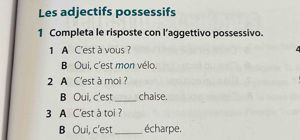 Les adjectifs possessifs 
1 Completa le risposte con l’aggettivo possessivo. 
1 A C'est à vous ? 
B Oui, c'est mon vélo. 
2 A C'est à moi ? 
B Oui, c'est _chaise. 
3 A C'est à toi ? 
B Oui, c'est _écharpe.