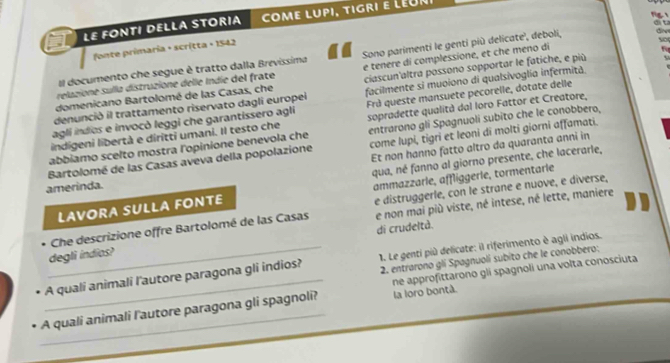 LE FONTI DELLA STORIA come lupi, tigri e LéUr
fonte primaria + scrítta + 1542
relazione sulla distruzione delle Indie del frate Sono parimenti le genti più delicate', deboli,
    
Il documento che segue è tratto dalla Brevissima
domenicano Bartolomé de las Casas, che e tenere di complessione, et che meno di
facilmente si muoiono di qualsivoglia infermità
denunció il trattamento riservato dagli europei ciascun'altra possono sopportar le fatiche, e più
agli indios e invocò leggi che garantissero agli sopradette qualità dal Ioro Fattor et Creatore,
indígeni libertà e diritti umani. Il testo che Frà queste mansuete pecorelle, dotate delle
abbiamo scelto mostra l'opinione benevola che entrarono gli Spagnuoli subito che le conobbero,
Et non hanno fatto altro da quaranta anni in
Bartolomé de las Casas aveva della popolazione come lupi, tigri et leoni di molti giorni affamati.
qua, né fanno al giorno presente, che lacerarle,
amerinda.
LAVORA SULLA FONTE ammazzarle, affliggerle, tormentarle
Che descrizione offre Bartolomé de las Casas e distruggerle, con le strane e nuove, e diverse,
degli indios? e non mai più viste, né intese, né lette, maniere
di crudeltà.
2. entrarono gli Spagnuolí subito che le conobbero:
A quali animali l'autore paragona gli indios?  1. Le genti più delicate: il riferimento è agli indios.
_A quali animali l'autore paragona gli spagnoli? la loro bontà. ne approfittarono gli spagnoli una volta conosciuta