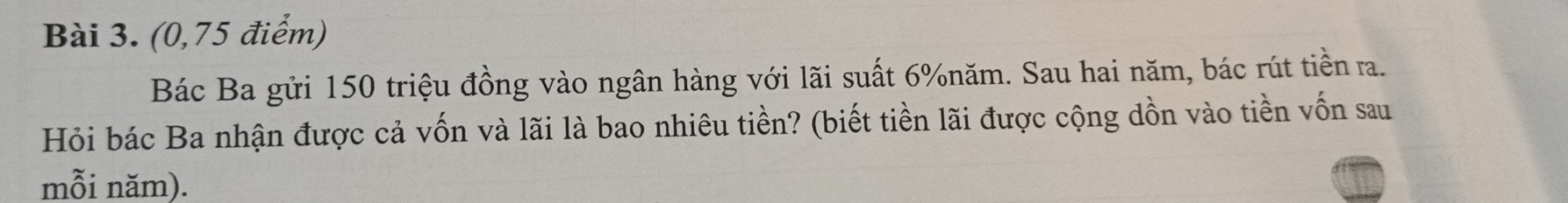 (0,75 điểm) 
Bác Ba gửi 150 triệu đồng vào ngân hàng với lãi suất 6% năm. Sau hai năm, bác rút tiền ra. 
Hỏi bác Ba nhận được cả vốn và lãi là bao nhiêu tiền? (biết tiền lãi được cộng dồn vào tiền vốn sau 
mỗi năm).
