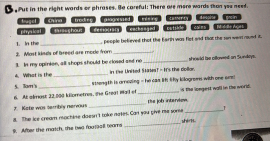 Put in the right words or phrases. Be careful: There are more words than you need.
frugal China trading progressed mining currency despite grain

physical throughout democracy exchanged outside coins Middle Ages
1. In the _, people believed that the Earth was flat and that the sun went round it.
2. Most kinds of bread are made from_
3. In my opinion, all shops should be closed and no _should be allowed on Sundays.
4. What is the _in the United States? - It's the dollar.
5.Tom's _strength is amazing - he can lift fifty kilograms with one arm!
6. At almost 22,000 kilometres, the Great Wall of_ is the longest wall in the world.
7. Kate was terribly nervous _the job interview.
_
8. The ice cream machine doesn't take notes. Can you give me some _?
shirts.
9. After the match, the two football teams