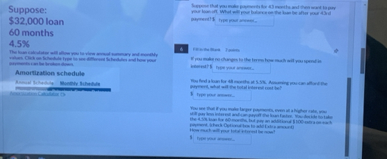 Suppose that you make payments for 43 months and then want to pay 
Suppose: payment? $ type your anwer. ... your loan off. What will your balance on the loan be after your 43rd
$32,000 loan
60 months
4.5% Fill in the Blank 2 points 
6 
The loan calculator will allow you to view annual summary and monthly 
payments can be broken down. values. Click on Schedule type to see different Schedules and how your lnterest? $ type your answer.... If you make no changes to the terms how much will you spend in 
Amortization schedule You find a loan for 48 months at 5.5%. Assuming you can afford the 
Annual Schedula Monthly Schedule payment, what will the total interest cost be? 
Amortiuation Cakstator Es
$ type your annwer... 
You see that if you make larger payments, even at a higher rate, you 
still pay less interest and can payoff the loan faster. You decide to take 
the 4.5% loan for 60 months, but pay an additional $100 extra on each 
payment, (check Optional box to add Extra amount) 
How much will your total interest be now? 
$ type your arewer...