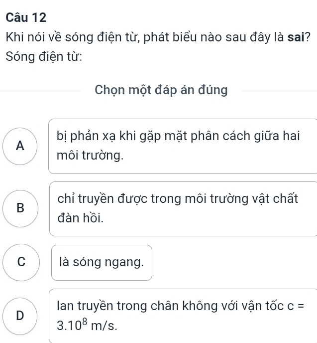 Khi nói về sóng điện từ, phát biểu nào sau đây là sai?
Sóng điện từ:
Chọn một đáp án đúng
A bị phản xạ khi gặp mặt phân cách giữa hai
môi trường.
B chỉ truyền được trong môi trường vật chất
đàn hồi.
C là sóng ngang.
D Ian truyền trong chân không với vận tốc c=
3.10^8m/s.