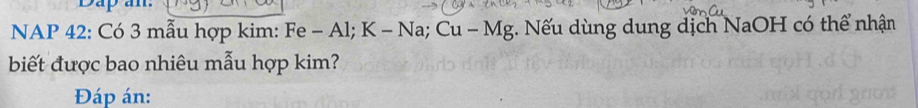 Dap an: 
NAP 42 : Có 3 mẫu hợp kim: Fe - Al; K - Na; Cu - Mg. Nếu dùng dung dịch NaOH có thể nhận 
biết được bao nhiêu mẫu hợp kim? 
Đáp án: