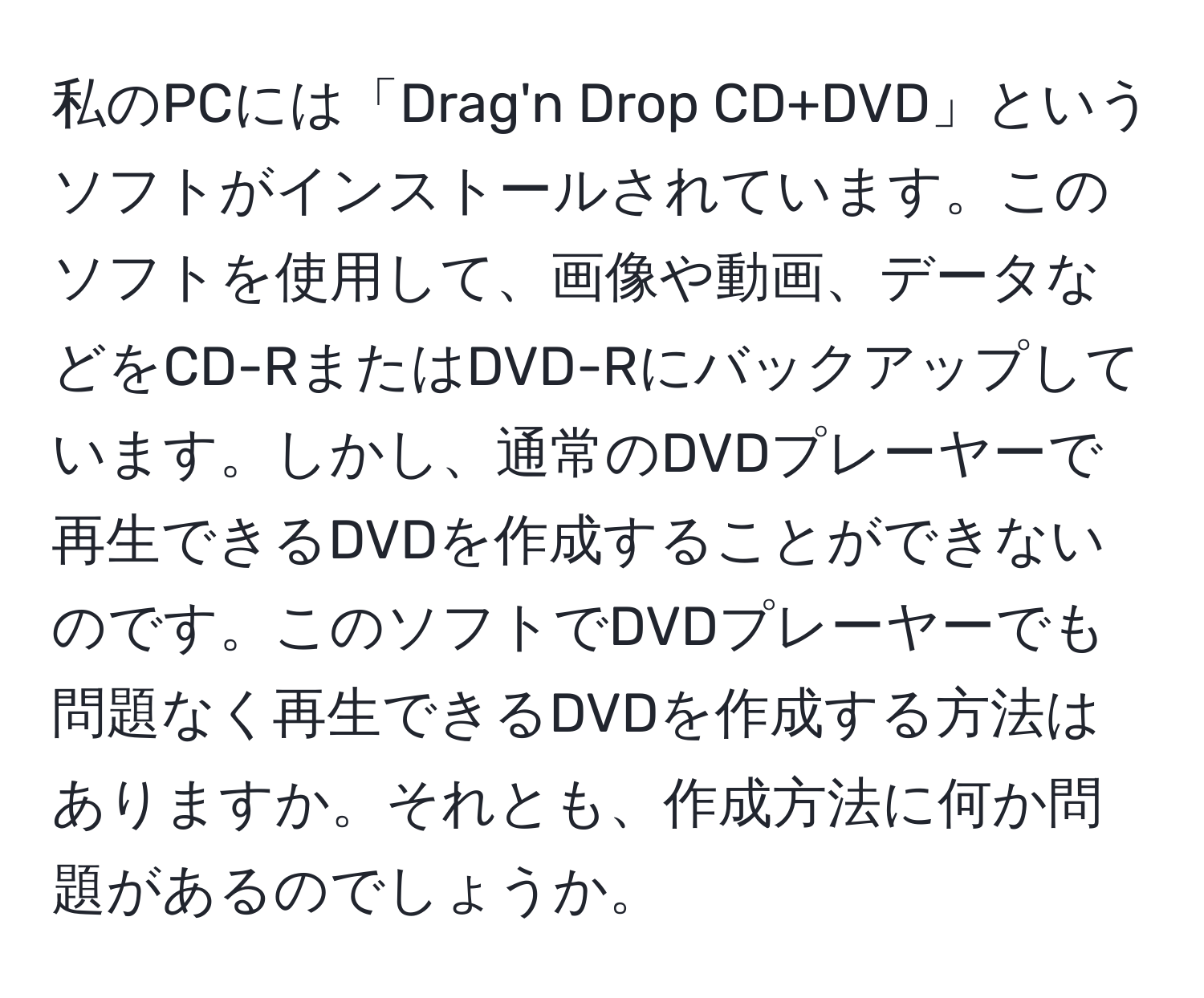 私のPCには「Drag'n Drop CD+DVD」というソフトがインストールされています。このソフトを使用して、画像や動画、データなどをCD-RまたはDVD-Rにバックアップしています。しかし、通常のDVDプレーヤーで再生できるDVDを作成することができないのです。このソフトでDVDプレーヤーでも問題なく再生できるDVDを作成する方法はありますか。それとも、作成方法に何か問題があるのでしょうか。