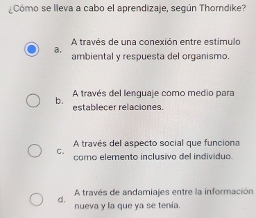 ¿Cómo se lleva a cabo el aprendizaje, según Thorndike?
A través de una conexión entre estímulo
a.
ambiental y respuesta del organismo.
b. A través del lenguaje como medio para
establecer relaciones.
A través del aspecto social que funciona
C.
como elemento inclusivo del individuo.
A través de andamiajes entre la información
d.
nueva y la que ya se tenía.