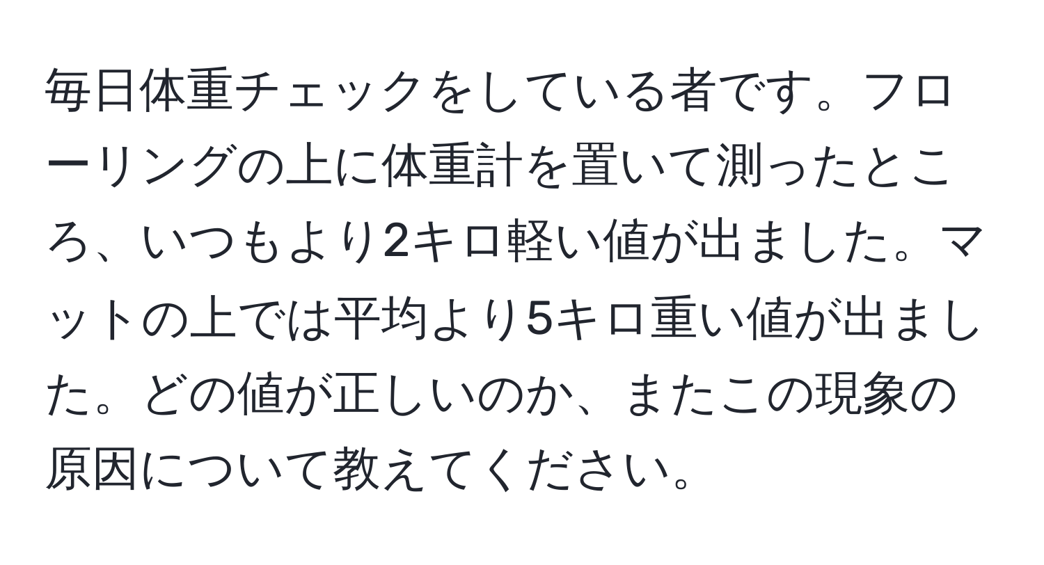 毎日体重チェックをしている者です。フローリングの上に体重計を置いて測ったところ、いつもより2キロ軽い値が出ました。マットの上では平均より5キロ重い値が出ました。どの値が正しいのか、またこの現象の原因について教えてください。