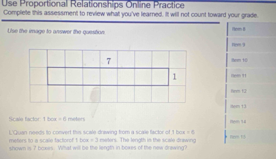 Use Proportional Relationships Online Practice 
Complete this assessment to review what you've learned. It will not count toward your grade. 
Use the image to answer the question. Item 8 
Iem 9 
Item 10 
Itern 11 
Item 12 
Item 13 
Scale factor: 1 box =6 meters Item 14 
L'Quan needs to convert this scale drawing from a scale factor of 1 box =6 Item 15
meters to a scale factorof 1box=3 meters. The length in the scale drawing 
shown is 7 boxes. What will be the length in boxes of the new drawing?