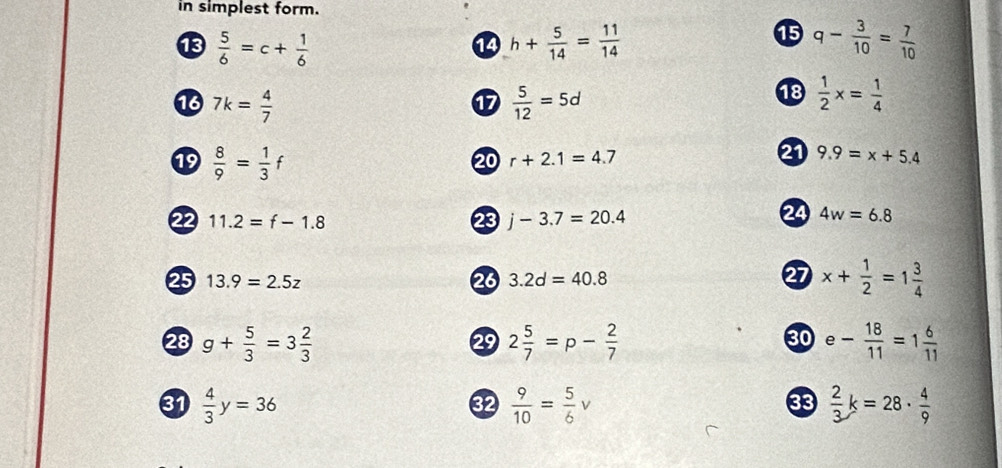 in simplest form.
 5/6 =c+ 1/6 
1 
14 h+ 5/14 = 11/14  q- 3/10 = 7/10 
18 7k= 4/7   5/12 =5d
⑰ 
18  1/2 x= 1/4 
19  8/9 = 1/3 f
20 r+2.1=4.7 21 9.9=x+5.4
22 11.2=f-1.8 23 j-3.7=20.4
24 4w=6.8
27 
25 13.9=2.5z 28 3.2d=40.8 x+ 1/2 =1 3/4 
30 
28 g+ 5/3 =3 2/3  2 5/7 =p- 2/7  e- 18/11 =1 6/11 
29 
31  4/3 y=36  9/10 = 5/6 v  2/3 k=28·  4/9 
32 
33