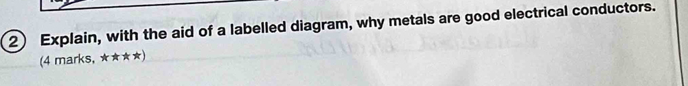 Explain, with the aid of a labelled diagram, why metals are good electrical conductors. 
(4 marks, ★★★★)