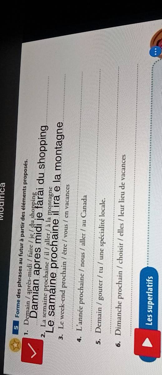 Modifica 
Eu Forme des phrases au futur à partir des éléments proposés. 
1. Demain / après-midi / faire / je / du shopping 
Damian apres midi je farài du shopping_ 
2. La semaine prochaine / il / aller / à la montagne 
Le samaine prochaine il ira e la montagne_ 
_ 
3. Le week-end prochain / être / vous / en vacances 
_ 
4. L'année prochaine / nous / aller / au Canada 
_ 
5. Demain / gouter / tu / une spécialité locale. 
_ 
6. Dimanche prochain / choisir / elles / leur lieu de vacances 
Les superlatifs 
_ 
_