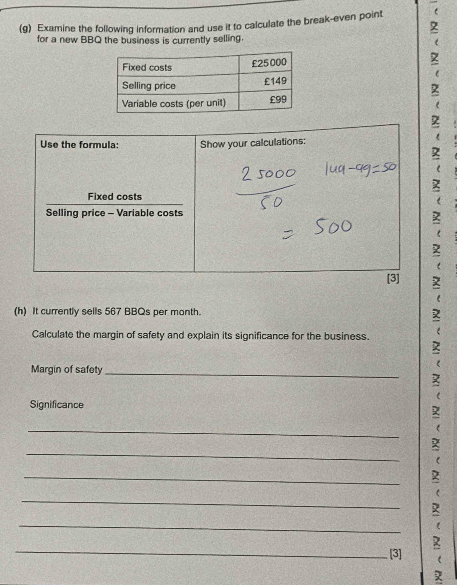 Examine the following information and use it to calculate the break-even point 
for a new BBQ the business is currently selling. 
Use the formula: Show your calculations: 
Fixed costs 
Selling price - Variable costs 
[3] 
(h) It currently sells 567 BBQs per month. 
Calculate the margin of safety and explain its significance for the business. 
Margin of safety_ 
Significance 
_ 
_ 
_ 
_ 
_ 
_ 
[3] (