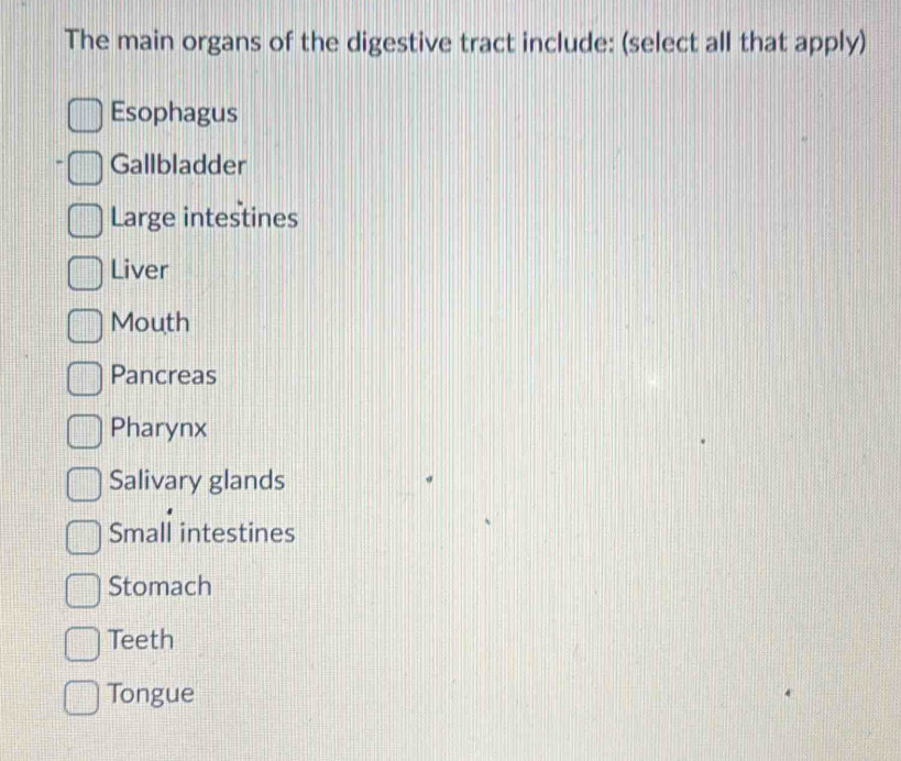 The main organs of the digestive tract include: (select all that apply)
Esophagus
Gallbladder
Large intestines
Liver
Mouth
Pancreas
Pharynx
Salivary glands
Small intestines
Stomach
Teeth
Tongue