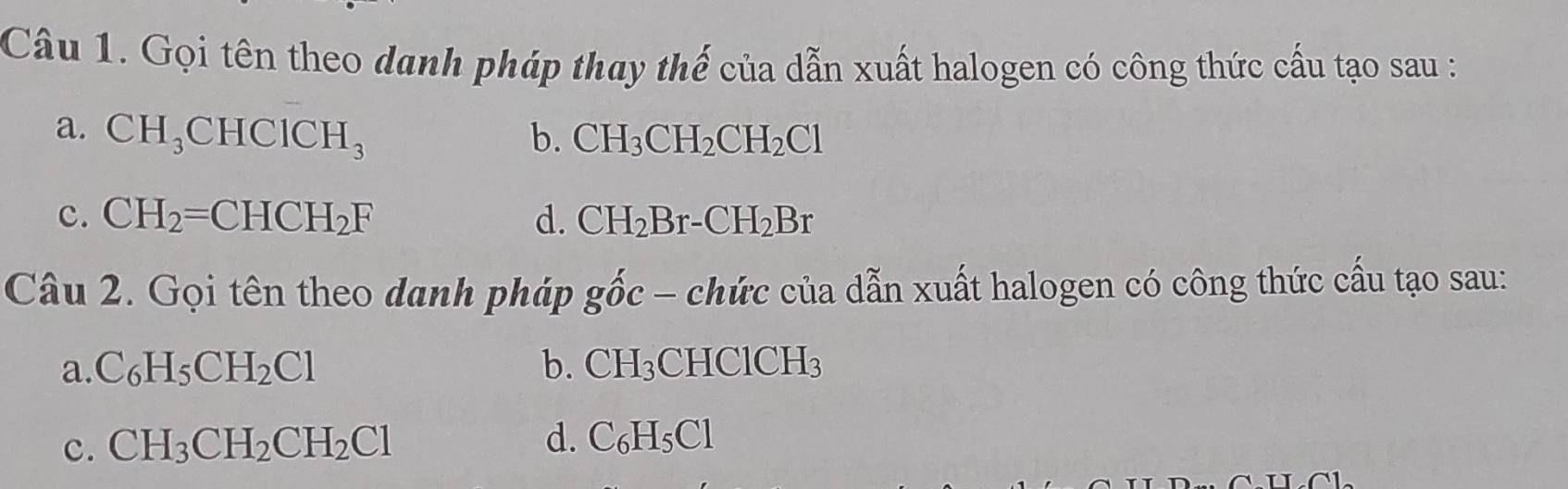 Gọi tên theo danh pháp thay thế của dẫn xuất halogen có công thức cấu tạo sau :
a. CH_3CHCICH_3 b. CH_3CH_2CH_2Cl
c. CH_2=CHCH_2F d. CH_2Br-CH_2Br
Câu 2. Gọi tên theo danh pháp ghat oc-chdot uc của dẫn xuất halogen có công thức cầu tạo sau:
a. C_6H_5CH_2Cl b. CH_3CHClCH_3
c. CH_3CH_2CH_2Cl
d. C_6H_5Cl