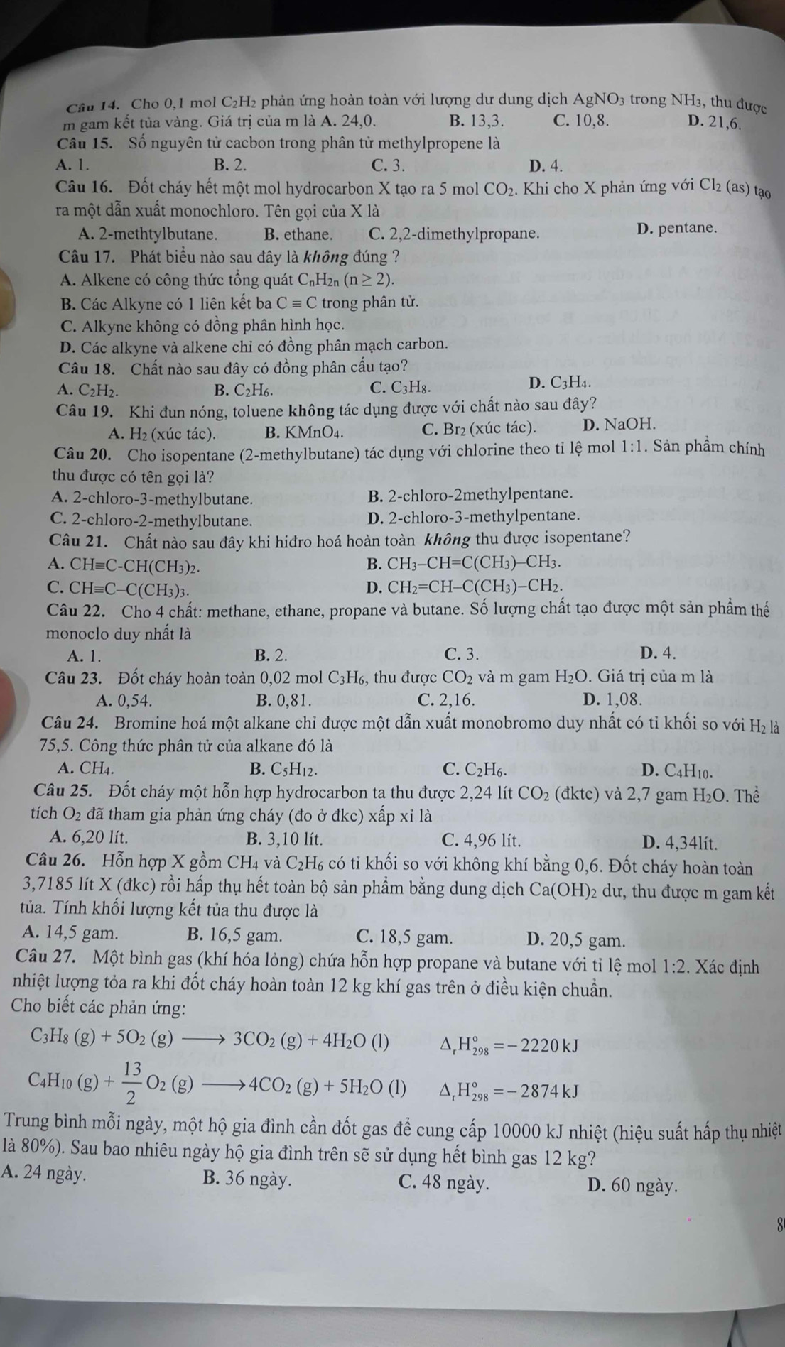 Cầu 14. Cho 0,1 mol C₂H₂ phản ứng hoàn toàn với lượng dư dung dịch AgNO 3 trong NH3, thu được
m gam kết tủa vàng. Giá trị của m là A. 24,0. B. 13,3. C. 10,8. D. 21,6.
Câu 15. Số nguyên tử cacbon trong phân tử methylpropene là
A. 1. B. 2. C. 3. D. 4.
Câu 16. Đốt cháy hết một mol hydrocarbon X tạo ra 5 mol CO_2 - Khi cho X phản ứng với Cl₂ (as) tạo
ra một dẫn xuất monochloro. Tên gọi của X là
A. 2-methtylbutane. B. ethane. C. 2,2-dimethylpropane.
D. pentane.
Câu 17. Phát biểu nào sau đây là không đúng ?
A. Alkene có công thức tổng quát C₁H2 (n≥ 2).
B. Các Alkyne có 1 liên kết ba Cequiv C trong phân tử.
C. Alkyne không có đồng phân hình học.
D. Các alkyne và alkene chỉ có đồng phân mạch carbon.
Câu 18. Chất nào sau đây có đồng phân cấu tạo?
C. C_3H_8.
A. C₂H2. B. C2H₆. D. C3H4.
Câu 19. Khi đun nóng, toluene không tác dụng được với chất nào sau đây?
A. H₂ (xúc tác). B. KMnO₄. C. Br₂ (xúc tác). D. NaOH.
Câu 20. Cho isopentane (2-methylbutane) tác dụng với chlorine theo ti lệ mol 1:1. Sản phẩm chính
thu được có tên gọi là?
A. 2-chloro-3-methylbutane. B. 2-chloro-2methylpentane.
C. 2-chloro-2-methylbutane. D. 2-chloro-3-methylpentane.
Câu 21. Chất nào sau đây khi hiđro hoá hoàn toàn không thu được isopentane?
A. CH≡C-CH(CH₃)₂.
B. CH_3-CH=C(CH_3)-CH_3.
C. CHequiv C-C(CH_3)_3 D. CH_2=CH-C(CH_3)-CH_2.
Câu 22. Cho 4 chất: methane, ethane, propane và butane. Số lượng chất tạo được một sản phẩm thế
monoclo duy nhất là
A. 1. B. 2. C. 3. D. 4.
Câu 23. Đốt cháy hoàn toàn 0,02 mol C_3H_6, , thu được CO_2 và m gam H_2O. Giá trị của m là
A. 0,54. B. 0,81. C. 2,16. D. 1,08.
Câu 24. Bromine hoá một alkane chi được một dẫn xuất monobromo duy nhất có tỉ khối so với H_2l_a
75,5. Công thức phân tử của alkane đó là
A. CH₄. B. C_5H_12. C. C_2H_6. D. C4H10.
Câu 25. Đốt cháy một hỗn hợp hydrocarbon ta thu được 2,24 lít CO_2 dktc) và 2,7 gam H_2O.The
tích O_2 đã tham gia phản ứng cháy (đo ở  ở dkc) xấp xỉ là
A. 6,20 lít. B. 3,10 lít. C. 4,96 lít. D. 4.34lít.
Câu 26. Hỗn hợp X gồm CH₄ và C₂H₆ có tỉ khối so với không khí bằng 0,6. Đốt cháy hoàn toàn
3,7185 lít X (đkc) rồi hấp thụ hết toàn bộ sản phẩm bằng dung dịch Ca(OH)_2 2 dư, thu được m gam kết
túa. Tính khối lượng kết tủa thu được là
A. 14,5 gam. B. 16,5 gam. C. 18,5 gam. D. 20,5 gam.
Câu 27. Một bình gas (khí hóa lỏng) chứa hỗn hợp propane và butane với tỉ lệ mol 1:2. Xác định
nhiệt lượng tỏa ra khi đốt cháy hoàn toàn 12 kg khí gas trên ở điều kiện chuẩn.
Cho biết các phản ứng:
C_3H_8(g)+5O_2(g)to 3CO_2(g)+4H_2O(l) △ H_(298)°=-2220kJ
C_4H_10(g)+ 13/2 O_2(g)to 4CO_2(g)+5H_2O(l) H_(298)°=-2874kJ
Trung bình mỗi ngày, một hộ gia đình cần đốt gas để cung cấp 10000 kJ nhiệt (hiệu suất hấp thụ nhiệt
là 80%). Sau bao nhiêu ngày hộ gia đình trên sẽ sử dụng hết bình gas 12 kg?
A. 24 ngày. B. 36 ngày. C. 48 ngày. D. 60 ngày.
8