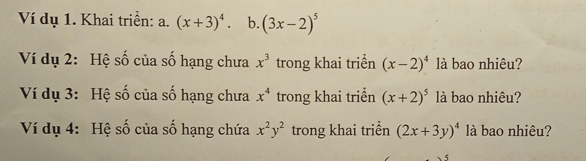 Ví dụ 1. Khai triển: a. (x+3)^4. b. (3x-2)^5
Ví dụ 2: Hệ số của số hạng chưa x^3 trong khai triển (x-2)^4 là bao nhiêu? 
Ví dụ 3: Hệ số của số hạng chưa x^4 trong khai triển (x+2)^5 là bao nhiêu? 
Ví dụ 4: Hệ số của số hạng chứa x^2y^2 trong khai triển (2x+3y)^4 là bao nhiêu?