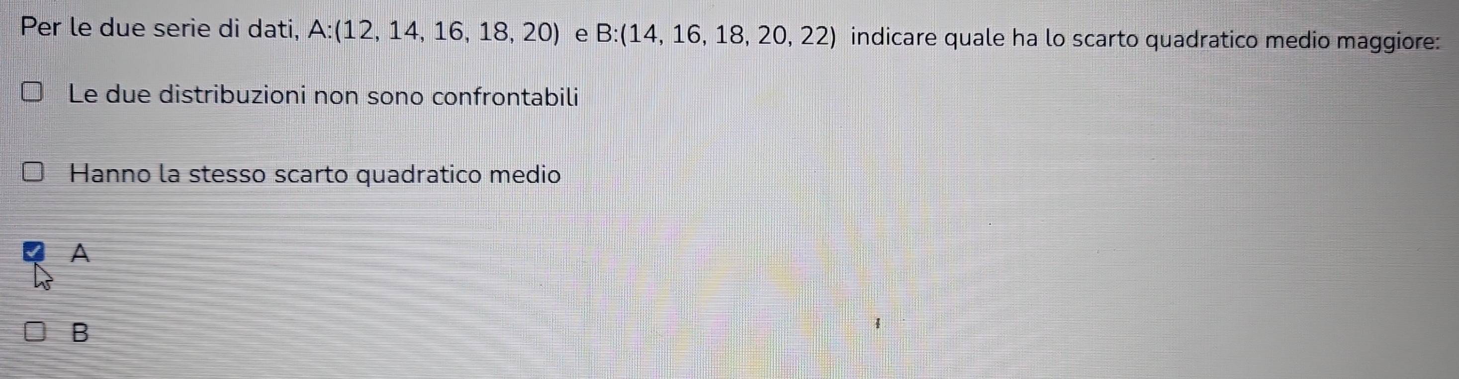 Per le due serie di dati, A:(12,14,16,18,20) e B:(14,16,18,20,22) indicare quale ha lo scarto quadratico medio maggiore:
Le due distribuzioni non sono confrontabili
Hanno la stesso scarto quadratico medio
A
B