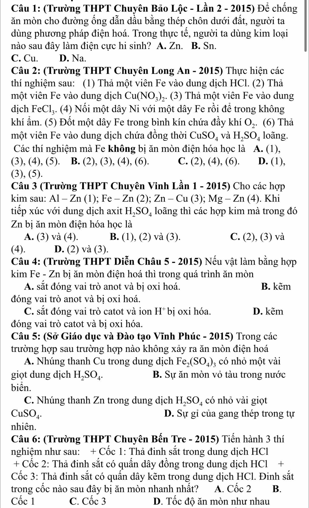 (Trường THPT Chuyên Bảo Lộc - Lần 2 - 2015) Để chống
ăn mòn cho đường ống dẫn dầu bằng thép chôn dưới đất, người ta
dùng phương pháp điện hoá. Trong thực tế, người ta dùng kim loại
nào sau đây làm điện cực hi sinh? A. Zn. B. Sn.
C. Cu. D. Na.
Câu 2: (Trường THPT Chuyên Long An - 2015) Thực hiện các
thí nghiệm sau: (1) Thả một viên Fe vào dung dịch HCl. (2) Thả
một viên Fe vào dung dịch Cu(NO_3)_2 ,. (3) Thả một viên Fe vào dung
dịch FeCl₃. (4) Nối một dây Ni với một dây Fe rồi để trong không
khí ẩm. (5) Đốt một dây Fe trong bình kín chứa đầy khí O_2. (6) Thả
một viên Fe vào dung dịch chứa đồng thời CuSO_4 và H_2SO_4 loãng.
Các thí nghiệm mà Fe không bị ăn mòn điện hóa học là A. (1),
(3), (4), (5). B. (2), (3), (4), (6). C. (2), (4), (6). D. (1),
(3), (5).
Câu 3 (Trường THPT Chuyên Vinh Lần 1 - 2015) Cho các hợp
kim sau: Al-Zn (1); Fe - Zn (2); Zn-Cu(3);Mg-Zn(4). Khi
tiếp xúc với dung dịch axit H_2SO_4 loãng thì các hợp kim mà trong đó
Zn bị ăn mòn điện hóa học là
A. (3) và (4). B. (1), (2) và (3). C. (2), (3) và
(4). D. (2) và (3).
Câu 4: (Trường THPT Diễn Châu 5 - 2015) Nếu vật làm bằng hợp
kim Fe - Zn bị ăn mòn điện hoá thì trong quá trình ăn mòn
A. sắt đóng vai trò anot và bị oxi hoá. B. kẽm
đóng vai trò anot và bị oxi hoá.
C. sắt đóng vai trò catot và ion H* bị oxi hóa. D. kẽm
đóng vai trò catot và bị oxi hóa.
Câu 5: (Sở Giáo dục và Đào tạo Vĩnh Phúc - 2015) Trong các
trường hợp sau trường hợp nào không xảy ra ăn mòn điện hoá
A. Nhúng thanh Cu trong dung dịch Fe_2(SO_4) 3 có nhỏ một vài
giọt dung dịch H_2SO_4. B. Sự ăn mòn vỏ tàu trong nước
biển.
C. Nhúng thanh Zn trong dung dịch H_2SO_4 có nhỏ vài giọt
CuSO_4. D. Sự gỉ của gang thép trong tự
nhiên.
Câu 6: (Trường THPT Chuyên Bến Tre - 2015) Tiến hành 3 thí
nghiệm như sau: + Cốc 1: Thả đinh sắt trong dung dịch HCl
+ Cốc 2: Thả đinh sắt có quấn dây đồng trong dung dịch HCl +
Cốc 3: Thả đinh sắt có quấn dây kẽm trong dung dịch HCl. Đinh sắt
trong cốc nào sau đây bị ăn mòn nhanh nhất? A. Cốc 2 B.
Cốc 1 C. Cốc 3 D. Tốc độ ăn mòn như nhau