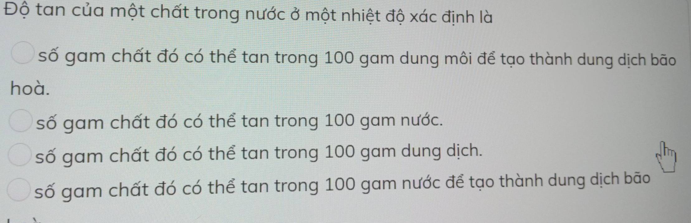 Độ tan của một chất trong nước ở một nhiệt độ xác định là
số gam chất đó có thể tan trong 100 gam dung môi để tạo thành dung dịch bão
hoà.
số gam chất đó có thể tan trong 100 gam nước.
số gam chất đó có thể tan trong 100 gam dung dịch.
số gam chất đó có thể tan trong 100 gam nước để tạo thành dung dịch bão