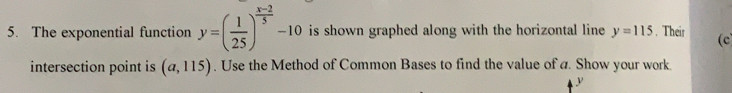 The exponential function y=( 1/25 )^ (x-2)/5 -10 is shown graphed along with the horizontal line y=115. Their (c 
intersection point is (a,115). Use the Method of Common Bases to find the value of a. Show your work..
y