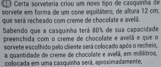 ã Certa sorveteria criou um novo tipo de casquinha de 
sorvete em forma de um cone equilátero, de altura 12 cm, 
que será recheado com creme de chocolate e avelã. 
Sabendo que a casquinha terá 80% de sua capacidade 
preenchida com o creme de chocolate e avelã e que o 
sorvete escolhido pelo cliente será colocado após o recheio, 
a quantidade de creme de chocolate e avelã, em mililitros, 
colocada em uma casquinha será, aproximadamente,