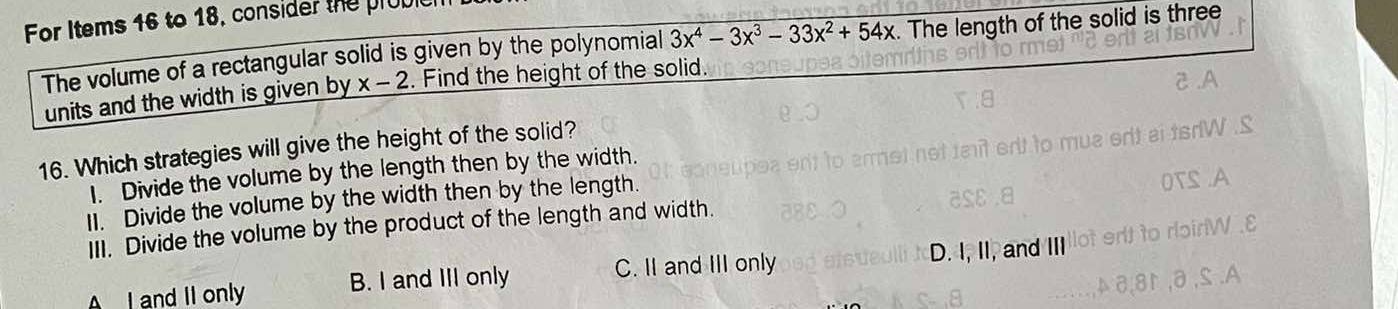 For Items 16 to 18, consider the prop
The volume of a rectangular solid is given by the polynomial 3x^4-3x^3-33x^2+54x. The length of the solid is three
units and the width is given by x-2. Find the height of the solid.
16. Which strategies will give the height of the solid?
I. Divide the volume by the length then by the width.
I1. Divide the volume by the width then by the length.
III. Divide the volume by the product of the length and width.
A I and II only B. I and III only C. II and III only D. I, II, and III