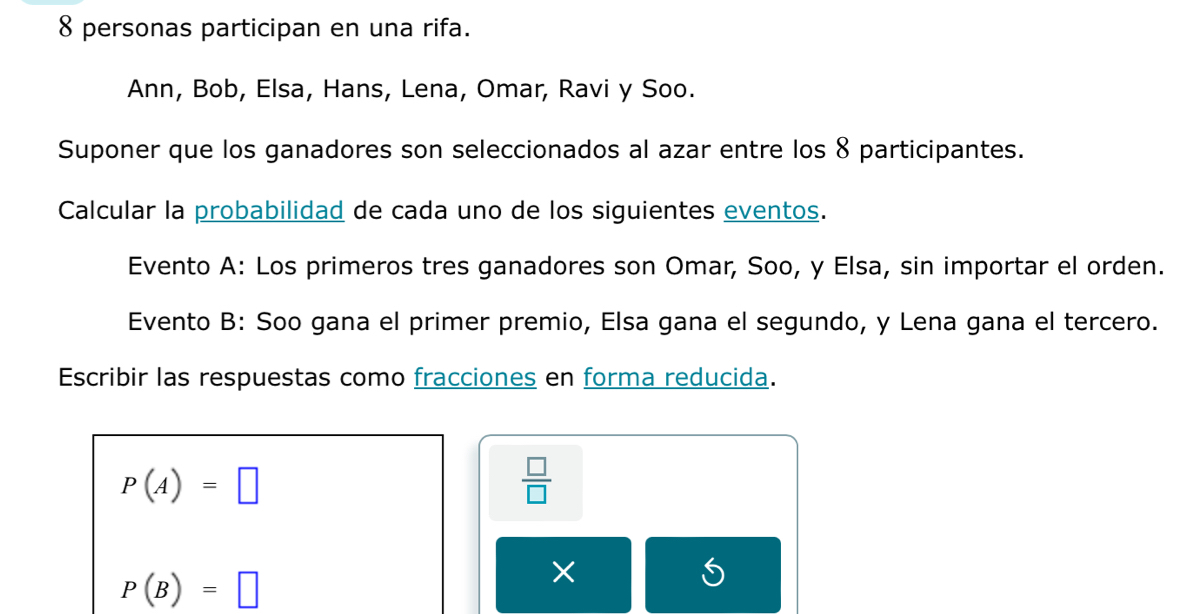 personas participan en una rifa. 
Ann, Bob, Elsa, Hans, Lena, Omar, Ravi y Soo. 
Suponer que los ganadores son seleccionados al azar entre los 8 participantes. 
Calcular la probabilidad de cada uno de los siguientes eventos. 
Evento A: Los primeros tres ganadores son Omar, Soo, y Elsa, sin importar el orden. 
Evento B: Soo gana el primer premio, Elsa gana el segundo, y Lena gana el tercero. 
Escribir las respuestas como fracciones en forma reducida.
P(A)=□
 □ /□  
P(B)=□
×