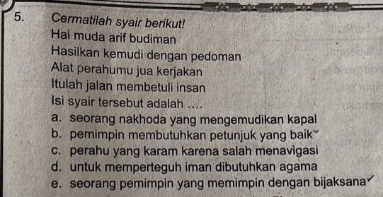 Cermatilah syair berikut!
Hai muda arif budiman
Hasilkan kemudi dengan pedoman
Alat perahumu jua kerjakan
Itulah jalan membetuli insan
Isi syair tersebut adalah ....
a. seorang nakhoda yang mengemudikan kapal
b. pemimpin membutuhkan petunjuk yang baik
c. perahu yang karam karena salah menavigasi
d. untuk memperteguh iman dibutuhkan agama
e. seorang pemimpin yang memimpin dengan bijaksana