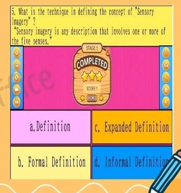 What is the technique in defining the concept of "Sensory
nagery"？
“Sensory imagery is any description that involves one or more of
the five senses."
STAGE 5
COMPLETED
SCORE?
a
HCNE
a
a.Definition c. Expanded Definition
b. Formal Definition d. Informal Definition