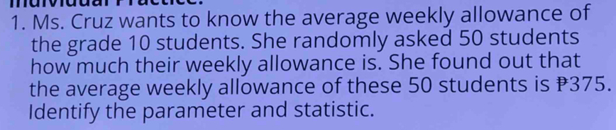 mary 
1. Ms. Cruz wants to know the average weekly allowance of 
the grade 10 students. She randomly asked 50 students 
how much their weekly allowance is. She found out that 
the average weekly allowance of these 50 students is ₹375. 
Identify the parameter and statistic.