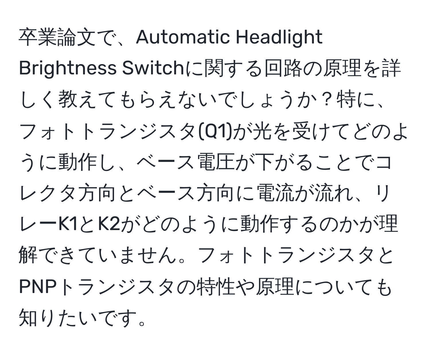 卒業論文で、Automatic Headlight Brightness Switchに関する回路の原理を詳しく教えてもらえないでしょうか？特に、フォトトランジスタ(Q1)が光を受けてどのように動作し、ベース電圧が下がることでコレクタ方向とベース方向に電流が流れ、リレーK1とK2がどのように動作するのかが理解できていません。フォトトランジスタとPNPトランジスタの特性や原理についても知りたいです。