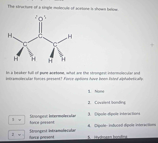 The structure of a single molecule of acetone is shown below.
In a beaker full of pure acetone, what are the strongest intermolecular and
intramolecular forces present? Force options have been listed alphabetically.
1. None
2. Covalent bonding
5 Strongest intermolecular 3. Dipole-dipole interactions
force present
4. Dipole- induced dipole interactions
Strongest intramolecular
2
force present 5. Hydrogen bonding