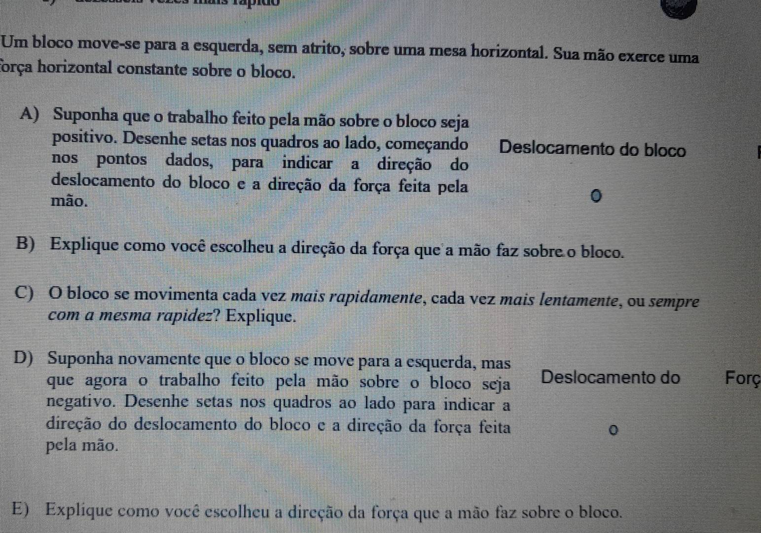 Um bloco move-se para a esquerda, sem atrito, sobre uma mesa horizontal. Sua mão exerce uma 
força horizontal constante sobre o bloco. 
A) Suponha que o trabalho feito pela mão sobre o bloco seja 
positivo. Desenhe setas nos quadros ao lado, começando Deslocamento do bloco 
nos pontos dados, para indicar a direção do 
deslocamento do bloco e a direção da força feita pela 
mão. 
0 
B) Explique como você escolheu a direção da força que a mão faz sobre o bloco. 
C) O bloco se movimenta cada vez mais rapidamente, cada vez mais lentamente, ou sempre 
com a mesma rapidez? Explique. 
D) Suponha novamente que o bloco se move para a esquerda, mas 
que agora o trabalho feito pela mão sobre o bloco seja Deslocamento do Forç 
negativo. Desenhe setas nos quadros ao lado para indicar a 
direção do deslocamento do bloco e a direção da força feita 
0 
pela mão. 
E) Explique como você escolheu a direção da força que a mão faz sobre o bloco.