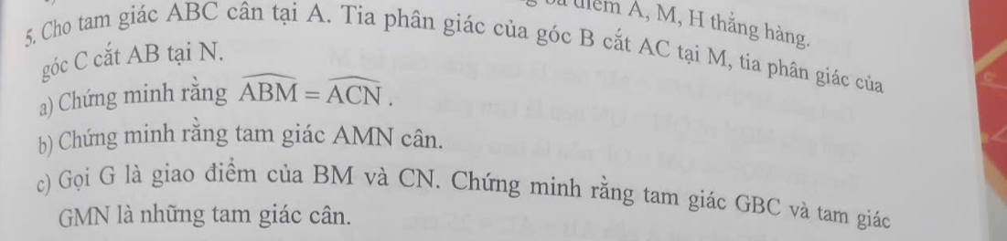 ulểm Á, M, H thắng hàng. 
5. Cho tam giác ABC cân tại A. Tia phân giác của góc B cắt AC tại M, tia phân giác của 
góc C cắt AB tại N. 
a) Chứng minh rằng widehat ABM=widehat ACN. 
b) Chứng minh rằng tam giác AMN cân. 
c) Gọi G là giao điểm của BM và CN. Chứng minh rằng tam giác GBC và tam giác
GMN là những tam giác cân.