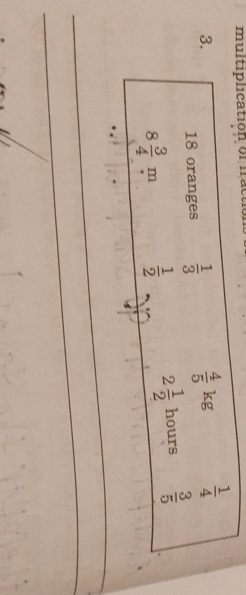 multiplicatión of frac 
3.
18 oranges  1/3 
 4/5 kg
 1/4 
8 3/4 m
 1/2 
2 1/2  hours  3/5 
_ 
_