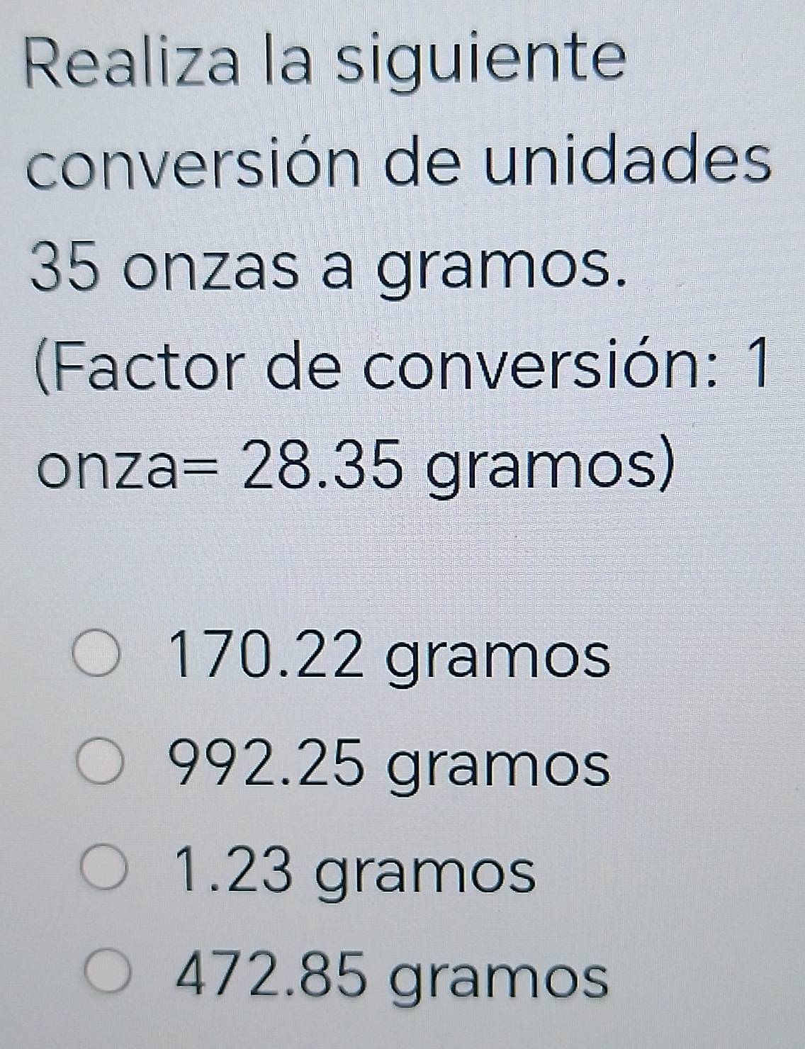 Realiza la siguiente
conversión de unidades
35 onzas a gramos.
(Factor de conversión: 1
onza =28.35 gramos)
170.22 gramos
992.25 gramos
1.23 gramos
472.85 gramos