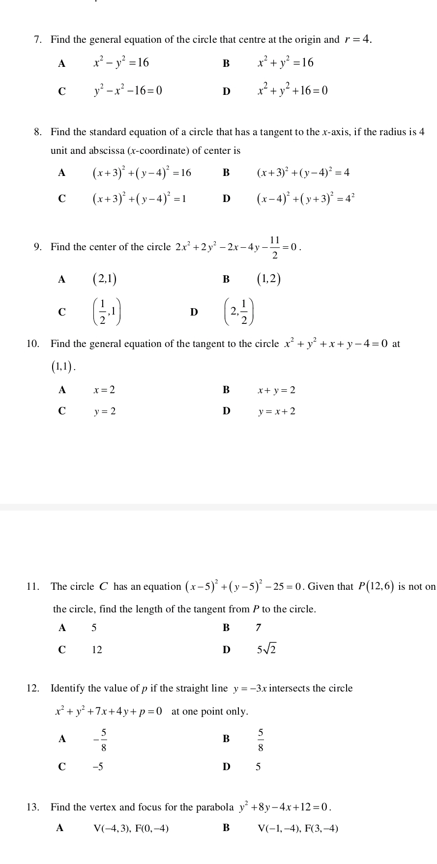 Find the general equation of the circle that centre at the origin and r=4.
A x^2-y^2=16
B x^2+y^2=16
C y^2-x^2-16=0
D x^2+y^2+16=0
8. Find the standard equation of a circle that has a tangent to the x-axis, if the radius is 4
unit and abscissa (x-coordinate) of center is
A (x+3)^2+(y-4)^2=16 B (x+3)^2+(y-4)^2=4
C (x+3)^2+(y-4)^2=1 D (x-4)^2+(y+3)^2=4^2
9. Find the center of the circle 2x^2+2y^2-2x- c-4y- 11/2 =0.
A (2,1)
B (1,2)
C ( 1/2 ,1)
D (2, 1/2 )
10. Find the general equation of the tangent to the circle x^2+y^2+x+y-4=0 at
(1,1).
A x=2
B x+y=2
C y=2
y=x+2
11. The circle C has an equation (x-5)^2+(y-5)^2-25=0. Given that P(12,6) is not on
the circle, find the length of the tangent from P to the circle.
A 5
B 7
C 12 D 5sqrt(2)
12. Identify the value of p if the straight line y=-3x : intersects the circle
x^2+y^2+7x+4 ν+ p=0 at one point only.
A - 5/8 
B  5/8 
C -5 D 5
13. Find the vertex and focus for the parabola y^2+8y-4x+12=0.
A V(-4,3),F(0,-4)
B V(-1,-4),F(3,-4)