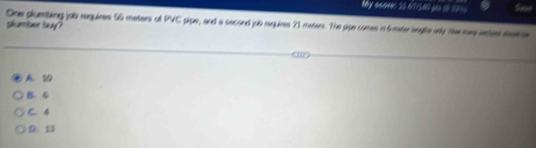Wy s5010, 22 (7 16 yoo (8 37y
One plumbing joo requires S5 meters of PVC pipe, and a second jpo requires 21 maters. The pipe comes in 6 mater lenghs arly Yew may setore teeati
shcaine tnay ?
A 10
B. B
C. 4
D 13