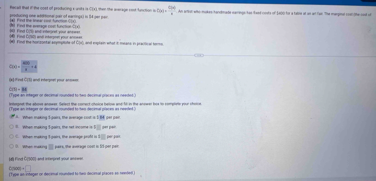 Recall that if the cost of producing x units is C(x) then the average cost function is C(x)= C(x)/x . An artist who makes handmade earrings has fixed costs of $400 for a table at an art fair. The marginal cost (the cost o
producing one additional pair of earrings) is $4 per pair.
(a) Find the linear cost function C(x)
(b) Find the average cost function C(x
(c) Find C(5) and interpret your answer.
(d) Find C(50) and interpret your answer.
(e) Find the horizontal asymptote of C(x) , and explain what it means in practical terms.
overline C(x)= 400/x +4
(c) Find overline C(5) and interpret your answer.
overline C(5)=overline 84
(Type an integer or decimal rounded to two decimal places as needed.)
Interpret the above answer. Select the correct choice below and fill in the answer box to complete your choice.
(Type an integer or decimal rounded to two decimal places as needed.)
A. When making 5 pairs, the average cost is $ 84 per pair.
B. When making 5 pairs, the net income is $□ per pair.
C. When making 5 pairs, the average profit is 3□ per pair.
D. When making □ pairs, the average cost is $5 per pair.
(d)Find x500 ) and interpret your answer.
C(500)=□
(Type an integer or decimal rounded to two decimal places as needed.)