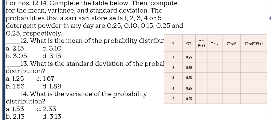 For nos. 12-14. Complete the table below. Then, compute
for the mean, variance, and standard deviation. The
probabilities that a sari-sari store sells 1, 2, 3, 4 or 5
detergent powder in any day are 0.25, O.10. O.15, 0.25 and
0.25, respectively.
_12. What is the mean of the probability distrib
a. 2.15 c. 3.10
b. 3.05 d. 3.15
_13. What is the standard deviation of the prob
distribution?
a. 1.25 c. 1.67
b. 1.53 d. 1.89 
_14. What is the variance of the probability
distribution?
a. 1.53 c. 2.33
b. 2.13 d. 3.13