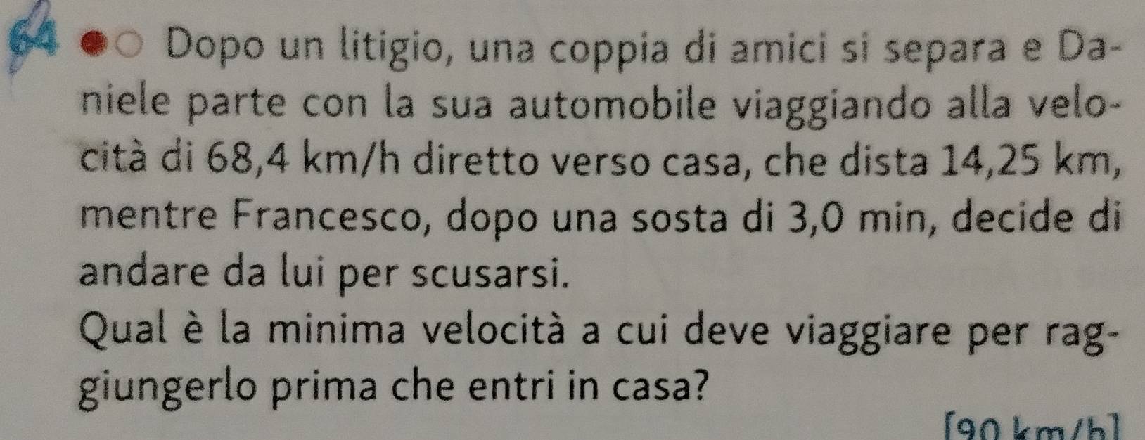 Dopo un litigio, una coppia di amici si separa e Da- 
niele parte con la sua automobile viaggiando alla velo- 
cità di 68,4 km/h diretto verso casa, che dista 14,25 km, 
mentre Francesco, dopo una sosta di 3,0 min, decide di 
andare da lui per scusarsi. 
Qual è la minima velocità a cui deve viaggiare per rag- 
giungerlo prima che entri in casa? 
[ 90 km/h ]