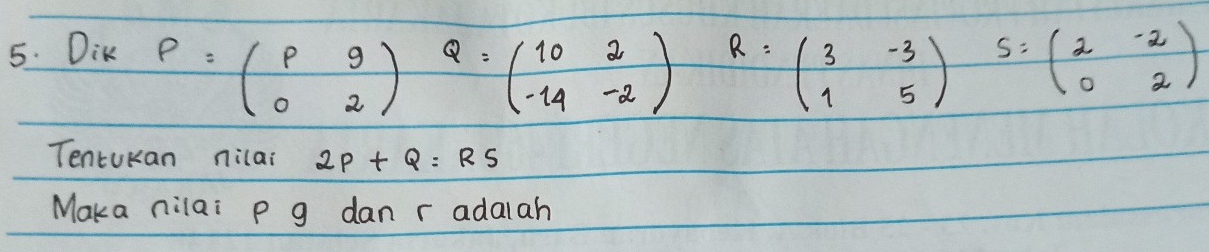 Dik
P=beginpmatrix p&9 0&2endpmatrix Q=beginpmatrix 10&2 -14&-2endpmatrix R=beginpmatrix 3&-3 1&5endpmatrix S=beginpmatrix 2&-2 0&2endpmatrix
TentuKan nilai 2P+Q=RS
Maka nilai p g dan r adalah