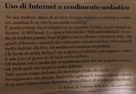 Uso di Internet e rendimento scolastico 
'Se uno studente riduce di un terzo il tempo dedicato al cellulare e a Inter- 
net, aumenta di un voto la sua media scolastica." 
È quanto emerge da un'indagine su un campione limitato, ma pur sempre in- 
dicativo, di 300 liceali. Lo riporta l'attento sito ''Educazione&scuola'': in me- 
dia gli studenti passano 5 ore al giorno con il cellulare o davanti al video, con 
grandi differenze a seconda del rendimento scolastico (esclusi i 100 minuti di 
media dedicati alla tivù, che sembra non incidano sul profitto). 
Chi ha sci di media dedica 5 ore al giorno al cellulare e al computer, contro 
le sole 2 ore al giorno di chi ha la media dell'otto. 
Gli studenti con la media del sei spediscono circa 100 sms al giorno, contro i 
soli 25 di quelli che hanno la media dell'otto. 
Tutto questo tempo dedicato alla tecnologia è tolto allo studio. 
Per migliorare i voti, dunque, basterebbe applicare la formula iniziale: ridurre 
di un terzo l'otium online. Insomma, prima il book (di scuola), poi Facebook. 
G. Tesorio, in “Corriere della Sera', 22 marzo 2013