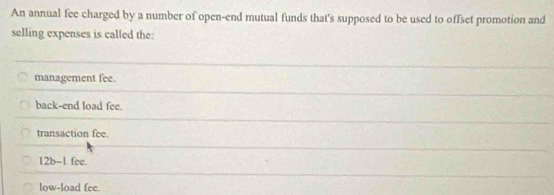 An annual fee charged by a number of open-end mutual funds that's supposed to be used to offset promotion and
selling expenses is called the:
management fee.
back-end load fee.
transaction fee.
12b-1 fee.
low-load fee.