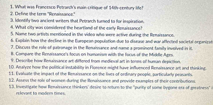 What was Francesco Petrarch's main critique of 14th -century life? 
2 Define the term "Renaissance." 
3. Identify two ancient writers that Petrarch turned to for inspiration. 
4. What city was considered the heartland of the early Renaissance? 
5. Name two artists mentioned in the video who were active during the Renaissance. 
6. Explain how the decline in the European population due to disease and war affected societal organizat 
7. Discuss the role of patronage in the Renaissance and name a prominent family involved in it. 
8. Compare the Renaissance's focus on humanism with the focus of the Middle Ages. 
9. Describe how Renaissance art differed from medieval art in terms of human depiction. 
10. Analyze how the political instability in Florence might have influenced Renaissance art and thinking. 
11. Evaluate the impact of the Renaissance on the lives of ordinary people, particularly peasants. 
12. Assess the role of women during the Renaissance and provide examples of their contributions. 
13. Investigate how Renaissance thinkers' desire to return to the "purity of some bygone era of greatness" i 
relevant to modern times.