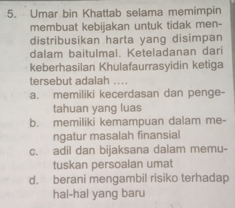 Umar bin Khattab selama memimpin
membuat kebijakan untuk tidak men-
distribusikan harta yang disimpan
dalam baitulmal. Keteladanan dari
keberhasilan Khulafaurrasyidin ketiga
tersebut adalah ...
a. memiliki kecerdasan dan penge-
tahuan yang luas
b. memiliki kemampuan dalam me-
ngatur masalah finansial
c. adil dan bijaksana dalam memu-
tuskan persoalan umat
d. berani mengambil risiko terhadap
hal-hal yang baru